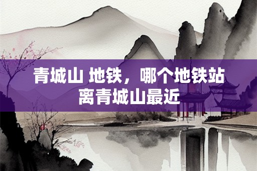 青城山 地铁，哪个地铁站离青城山最近